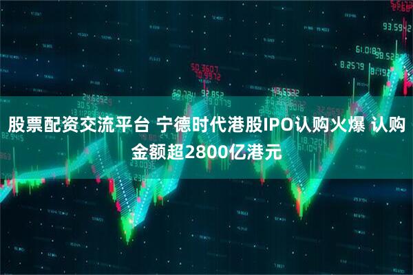 股票配资交流平台 宁德时代港股IPO认购火爆 认购金额超2800亿港元