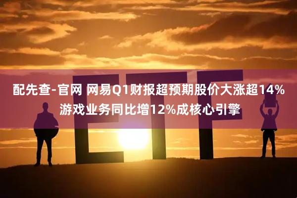 配先查-官网 网易Q1财报超预期股价大涨超14% 游戏业务同比增12%成核心引擎