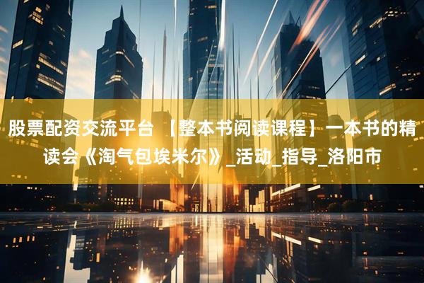 股票配资交流平台 【整本书阅读课程】一本书的精读会《淘气包埃米尔》_活动_指导_洛阳市