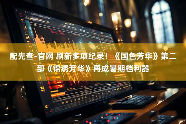 配先查-官网 刷新多项纪录！《国色芳华》第二部《锦绣芳华》再成暑期档利器