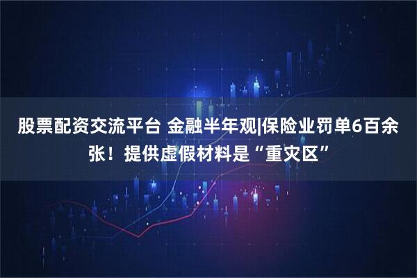 股票配资交流平台 金融半年观|保险业罚单6百余张！提供虚假材料是“重灾区”