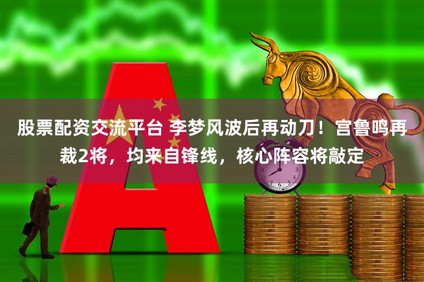 股票配资交流平台 李梦风波后再动刀！宫鲁鸣再裁2将，均来自锋线，核心阵容将敲定