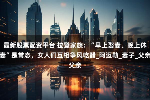 最新股票配资平台 拉登家族：“早上娶妻、晚上休妻”是常态，女人们互相争风吃醋_阿迈勒_妻子_父亲