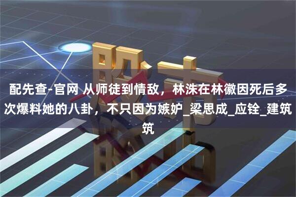 配先查-官网 从师徒到情敌，林洙在林徽因死后多次爆料她的八卦，不只因为嫉妒_梁思成_应铨_建筑