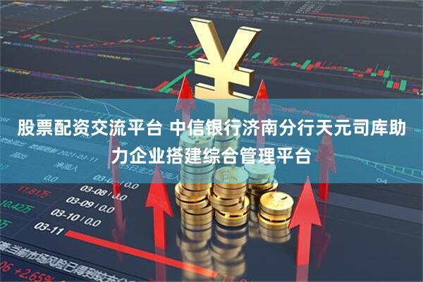 股票配资交流平台 中信银行济南分行天元司库助力企业搭建综合管理平台