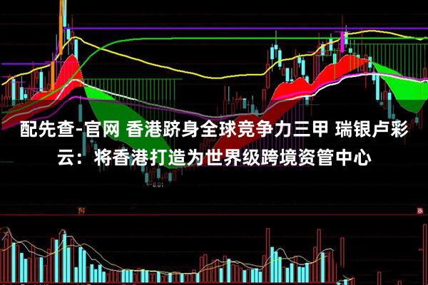 配先查-官网 香港跻身全球竞争力三甲 瑞银卢彩云：将香港打造为世界级跨境资管中心