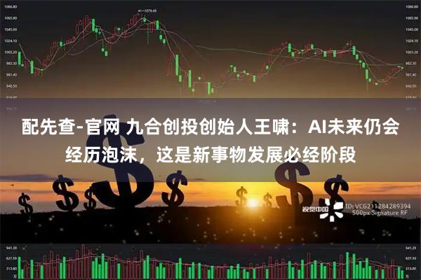 配先查-官网 九合创投创始人王啸:AI未来仍会经历泡沫,这是新事物发展必经阶段