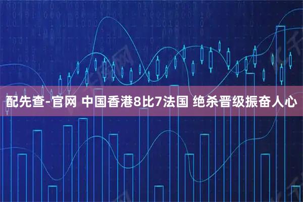 配先查-官网 中国香港8比7法国 绝杀晋级振奋人心