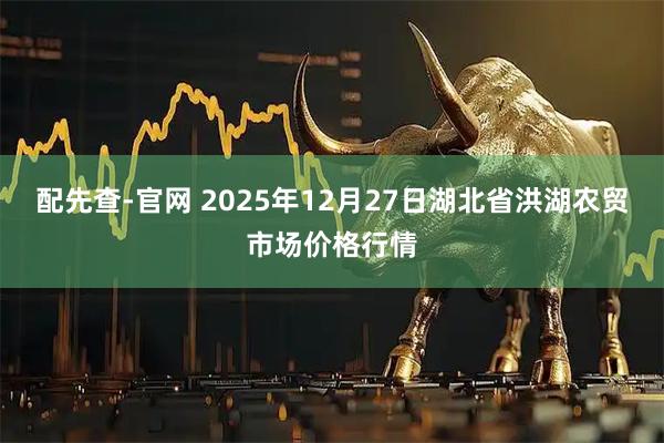 配先查-官网 2025年12月27日湖北省洪湖农贸市场价格行情