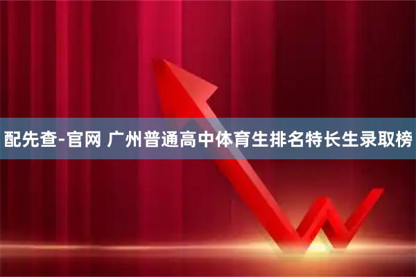 配先查-官网 广州普通高中体育生排名特长生录取榜