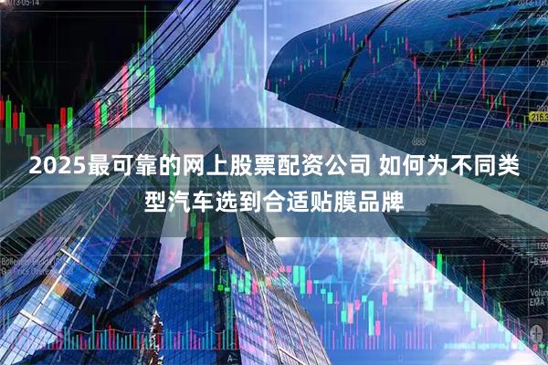 2025最可靠的网上股票配资公司 如何为不同类型汽车选到合适贴膜品牌