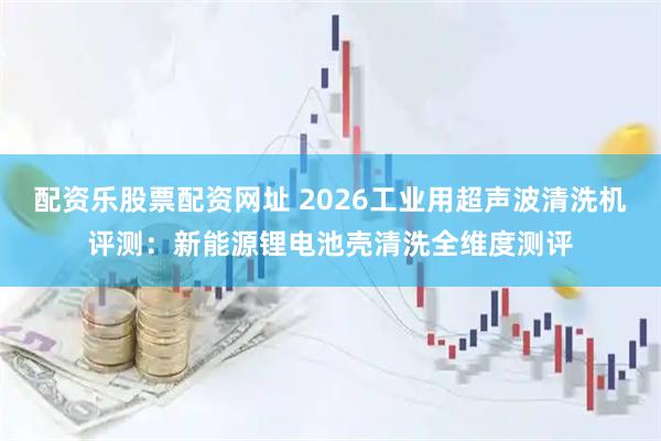 配资乐股票配资网址 2026工业用超声波清洗机评测：新能源锂电池壳清洗全维度测评