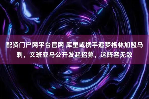 配资门户网平台官网 库里或携手追梦格林加盟马刺，文班亚马公开发起招募，这阵容无敌