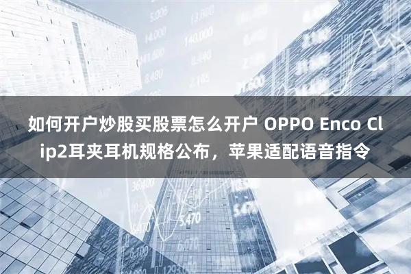 如何开户炒股买股票怎么开户 OPPO Enco Clip2耳夹耳机规格公布，苹果适配语音指令